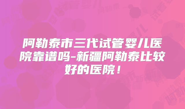 阿勒泰市三代试管婴儿医院靠谱吗-新疆阿勒泰比较好的医院!
