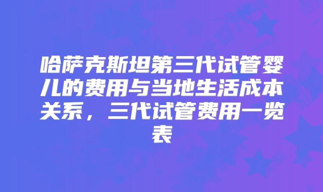 哈萨克斯坦第三代试管婴儿的费用与当地生活成本关系，三代试管费用一览表