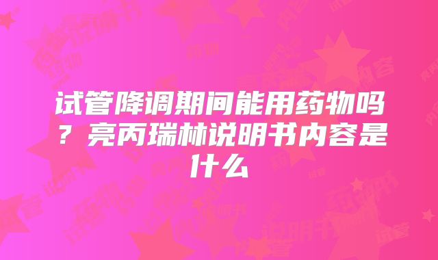 试管降调期间能用药物吗？亮丙瑞林说明书内容是什么