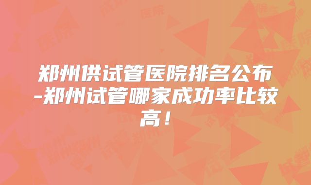 郑州供试管医院排名公布-郑州试管哪家成功率比较高!