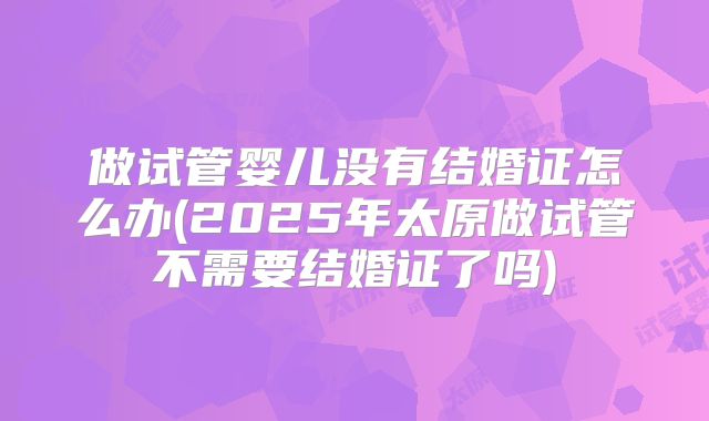 做试管婴儿没有结婚证怎么办(2025年太原做试管不需要结婚证了吗)