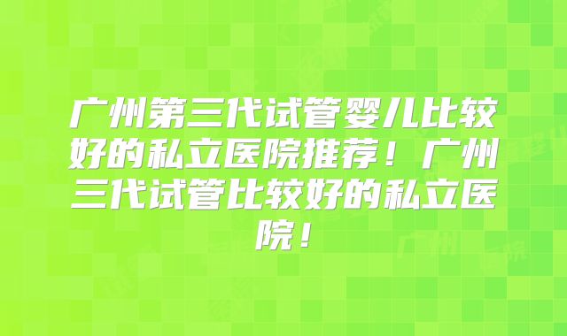 广州第三代试管婴儿比较好的私立医院推荐！广州三代试管比较好的私立医院！