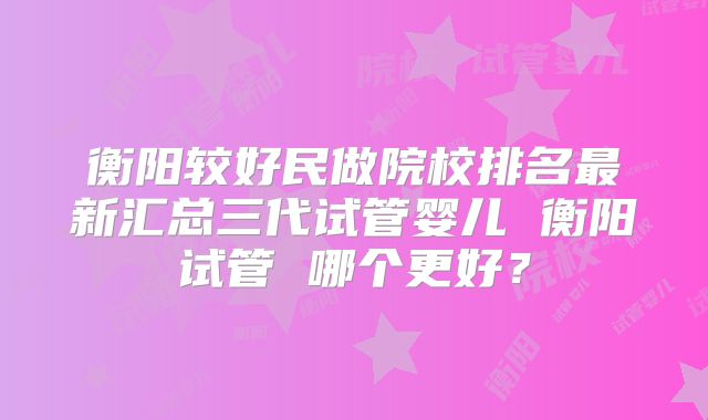 衡阳较好民做院校排名最新汇总三代试管婴儿 衡阳试管 哪个更好？