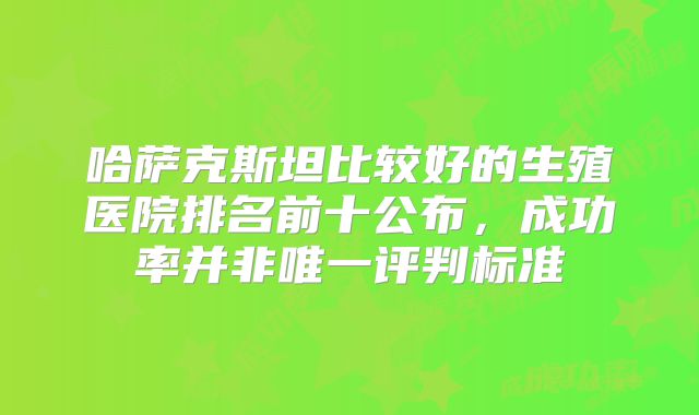 哈萨克斯坦比较好的生殖医院排名前十公布,成功率并非唯一评判标准