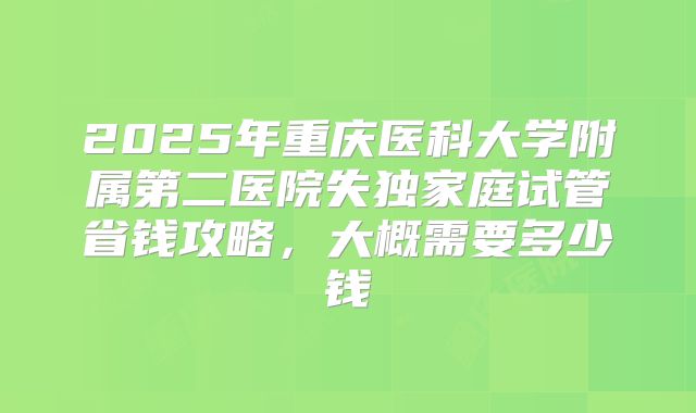 2025年重庆医科大学附属第二医院失独家庭试管省钱攻略,大概需要多少钱