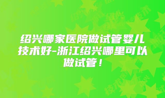 绍兴哪家医院做试管婴儿技术好-浙江绍兴哪里可以做试管！