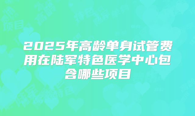 2025年高龄单身试管费用在陆军特色医学中心包含哪些项目