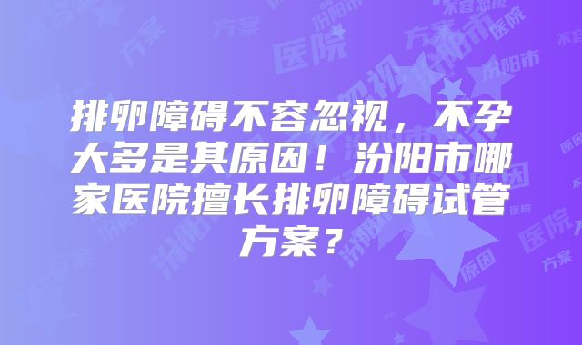 排卵障碍不容忽视，不孕大多是其原因！汾阳市哪家医院擅长排卵障碍试管方案？