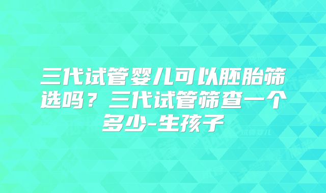 三代试管婴儿可以胚胎筛选吗？三代试管筛查一个多少-生孩子