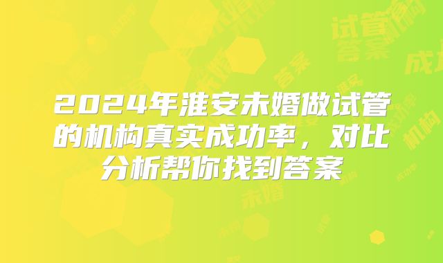 2024年淮安未婚做试管的机构真实成功率，对比分析帮你找到答案