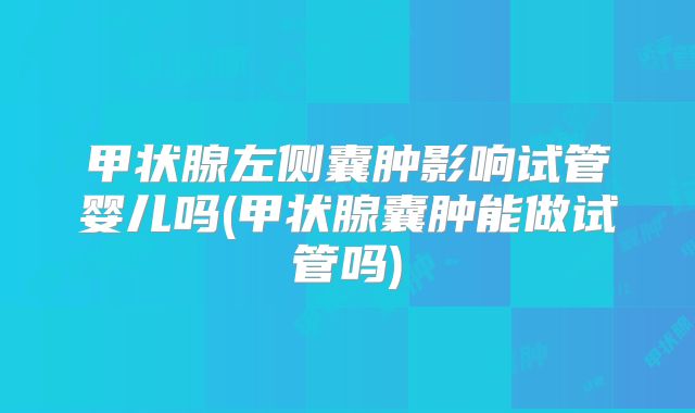 甲状腺左侧囊肿影响试管婴儿吗(甲状腺囊肿能做试管吗)