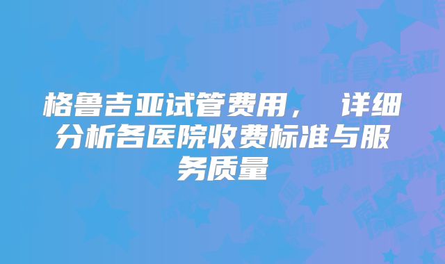 格鲁吉亚试管费用, 详细分析各医院收费标准与服务质量