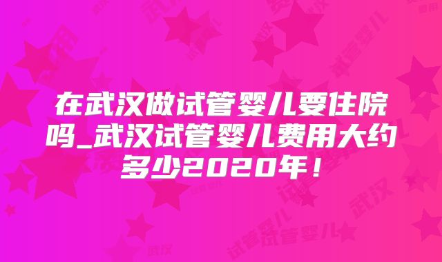 在武汉做试管婴儿要住院吗_武汉试管婴儿费用大约多少2020年！