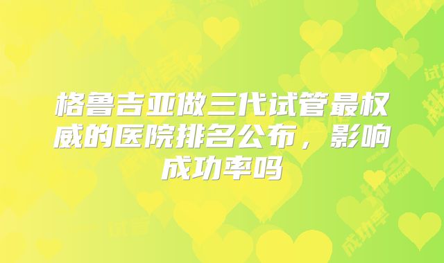 格鲁吉亚做三代试管最权威的医院排名公布,影响成功率吗