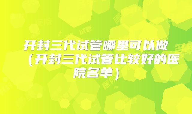 开封三代试管哪里可以做(开封三代试管比较好的医院名单)