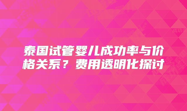泰国试管婴儿成功率与价格关系？费用透明化探讨