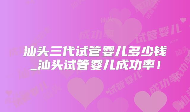 汕头三代试管婴儿多少钱_汕头试管婴儿成功率！