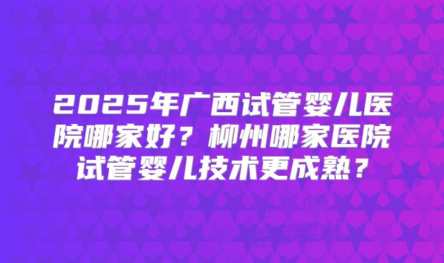 2025年广西试管婴儿医院哪家好？柳州哪家医院试管婴儿技术更成熟？