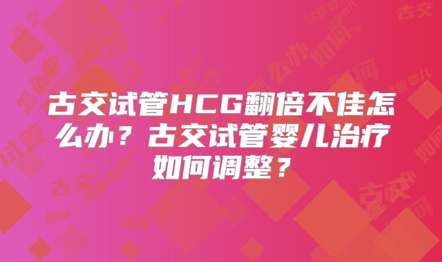 古交试管HCG翻倍不佳怎么办？古交试管婴儿治疗如何调整？