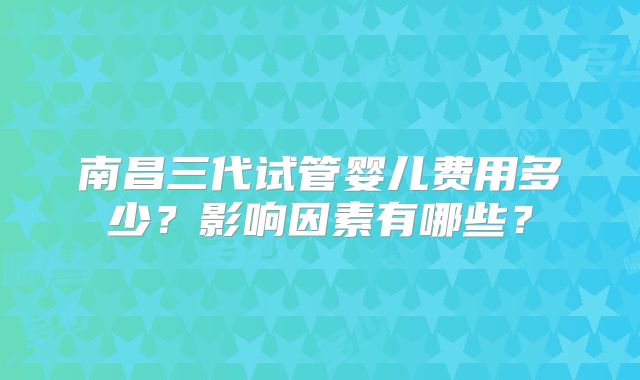 南昌三代试管婴儿费用多少？影响因素有哪些？