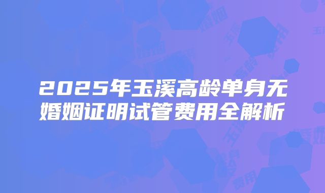 2025年玉溪高龄单身无婚姻证明试管费用全解析