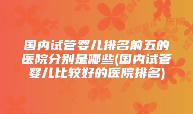 国内试管婴儿排名前五的医院分别是哪些(国内试管婴儿比较好的医院排名)