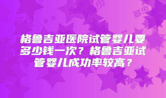 格鲁吉亚医院试管婴儿要多少钱一次?格鲁吉亚试管婴儿成功率较高?