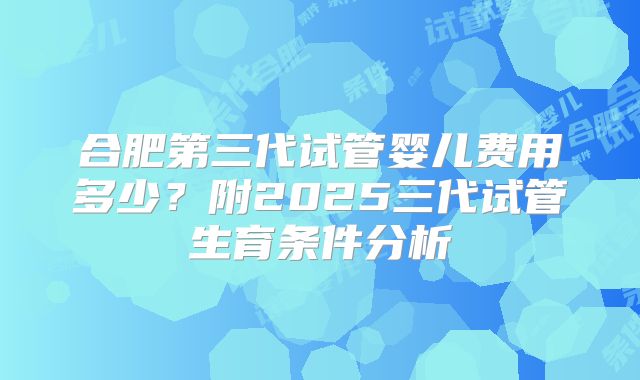 合肥第三代试管婴儿费用多少？附2025三代试管生育条件分析