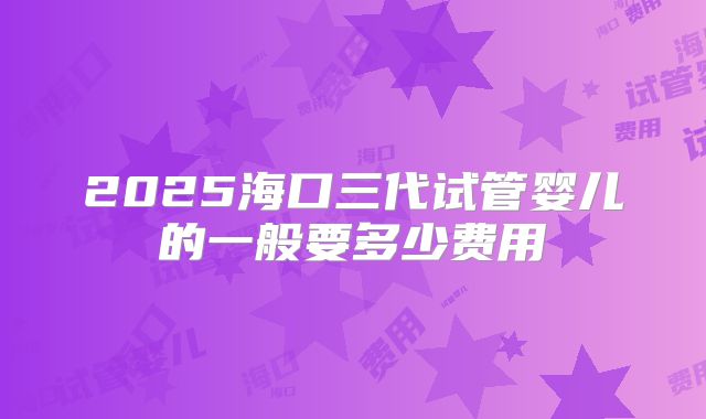 2025海口三代试管婴儿的一般要多少费用