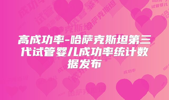 高成功率-哈萨克斯坦第三代试管婴儿成功率统计数据发布