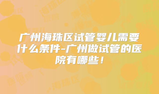 广州海珠区试管婴儿需要什么条件-广州做试管的医院有哪些！