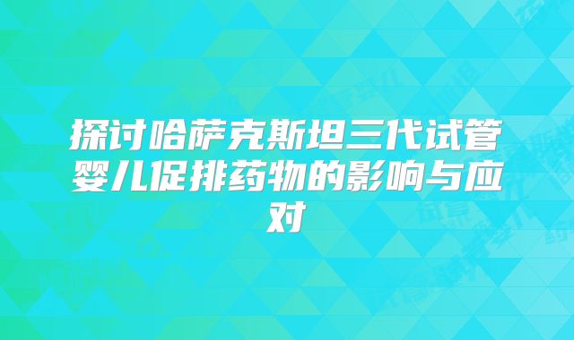 探讨哈萨克斯坦三代试管婴儿促排药物的影响与应对