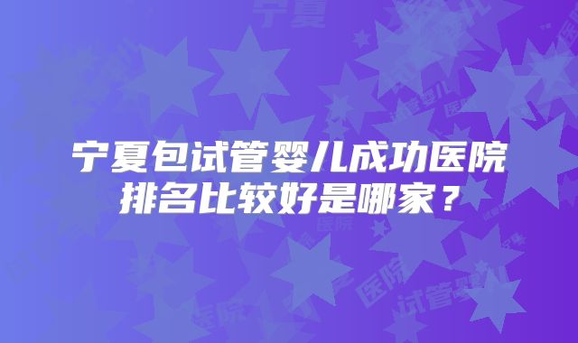 宁夏包试管婴儿成功医院排名比较好是哪家？