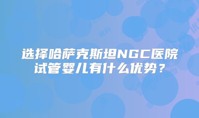 选择哈萨克斯坦NGC医院试管婴儿有什么优势？