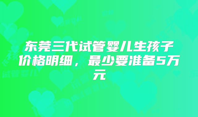 东莞三代试管婴儿生孩子价格明细，最少要准备5万元