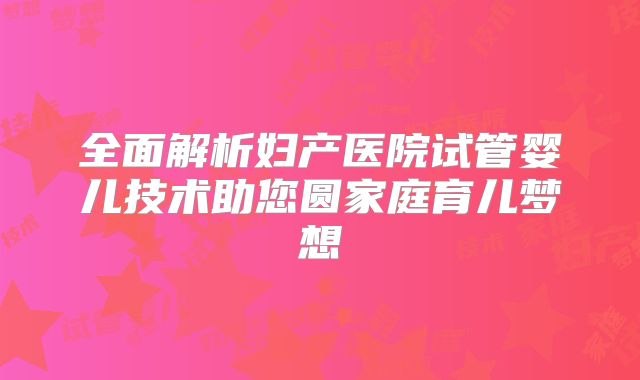 全面解析妇产医院试管婴儿技术助您圆家庭育儿梦想