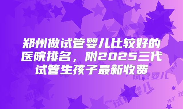 郑州做试管婴儿比较好的医院排名，附2025三代试管生孩子最新收费