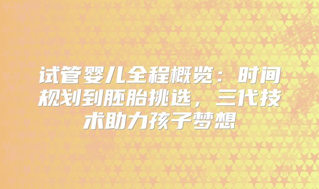 试管婴儿全程概览：时间规划到胚胎挑选，三代技术助力孩子梦想