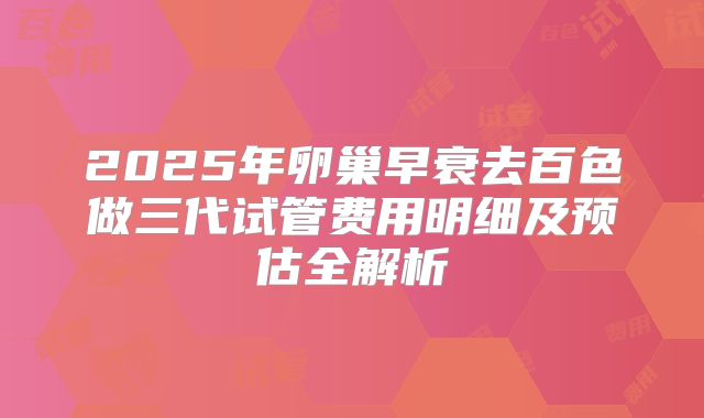 2025年卵巢早衰去百色做三代试管费用明细及预估全解析
