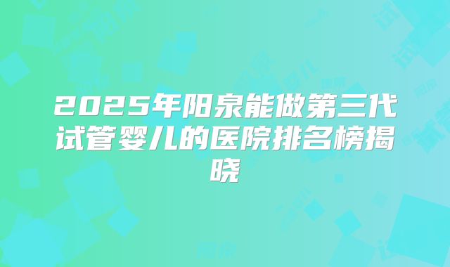 2025年阳泉能做第三代试管婴儿的医院排名榜揭晓