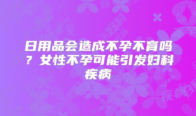 日用品会造成不孕不育吗?女性不孕可能引发妇科疾病