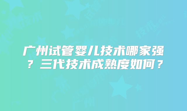 广州试管婴儿技术哪家强?三代技术成熟度如何?