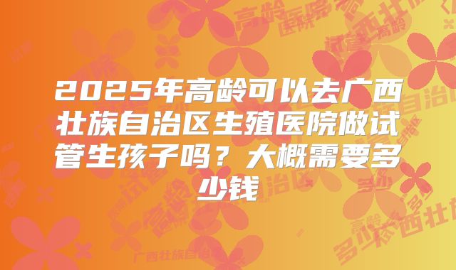 2025年高龄可以去广西壮族自治区生殖医院做试管生孩子吗？大概需要多少钱