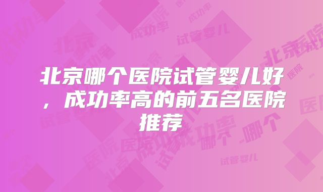 北京哪个医院试管婴儿好，成功率高的前五名医院推荐