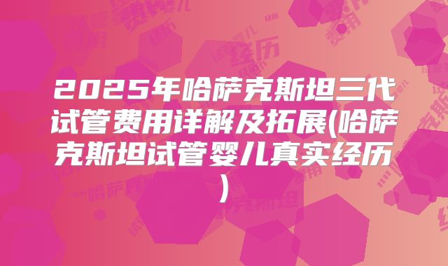 2025年哈萨克斯坦三代试管费用详解及拓展(哈萨克斯坦试管婴儿真实经历)