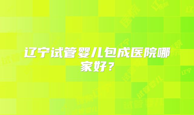 辽宁试管婴儿包成医院哪家好？