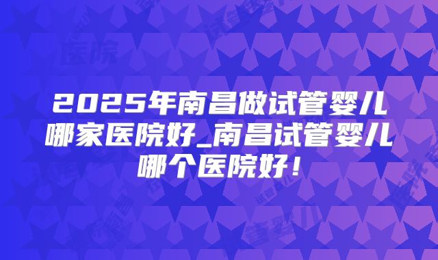 2025年南昌做试管婴儿哪家医院好_南昌试管婴儿哪个医院好！