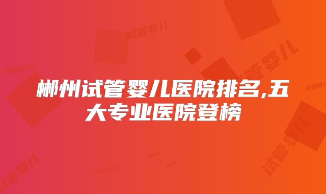 郴州试管婴儿医院排名,五大专业医院登榜