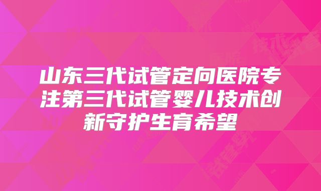 山东三代试管定向医院专注第三代试管婴儿技术创新守护生育希望