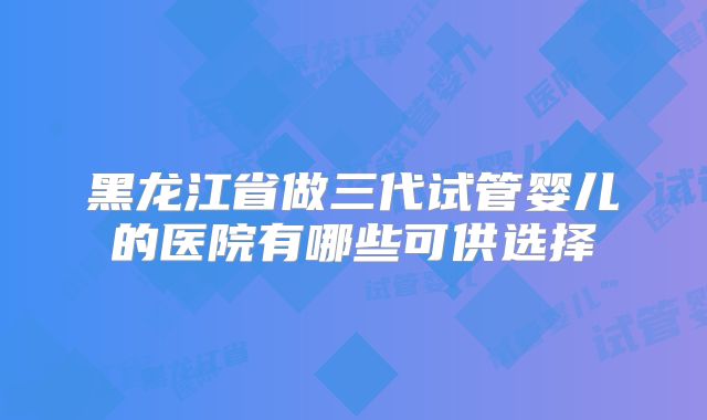 黑龙江省做三代试管婴儿的医院有哪些可供选择